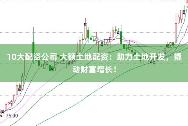 10大配資公司 大額土地配資：助力土地開發(fā)，撬動(dòng)財(cái)富增長(zhǎng)！