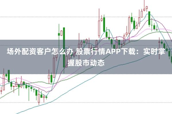 場外配資客戶怎么辦 股票行情APP下載：實時掌握股市動態(tài)