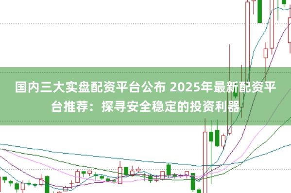 國內(nèi)三大實盤配資平臺公布 2025年最新配資平臺推薦：探尋安全穩(wěn)定的投資利器