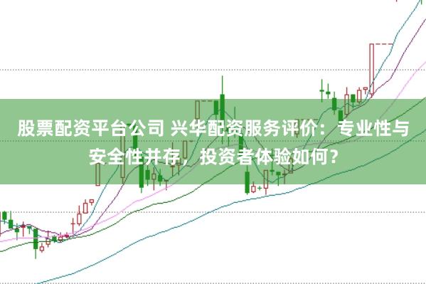 股票配資平臺(tái)公司 興華配資服務(wù)評(píng)價(jià)：專業(yè)性與安全性并存，投資者體驗(yàn)如何？