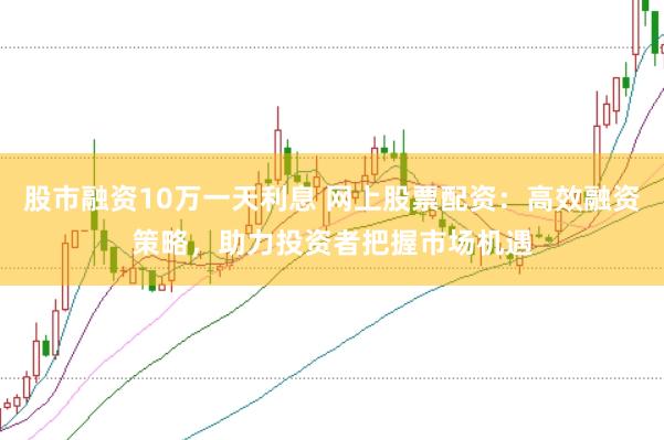 股市融資10萬一天利息 網(wǎng)上股票配資：高效融資策略，助力投資者把握市場機(jī)遇